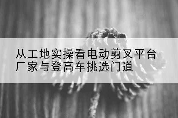 富县电动剪叉升降平台厂家-从工地实操看电动剪叉平台厂家与登高车挑选门道