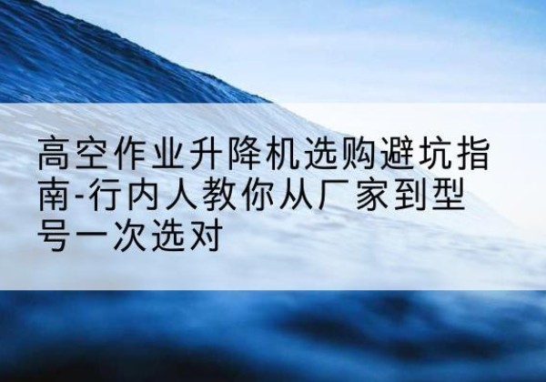 富县升降平台厂家-高空作业升降机选购避坑指南-行内人教你从厂家到型号一次选对