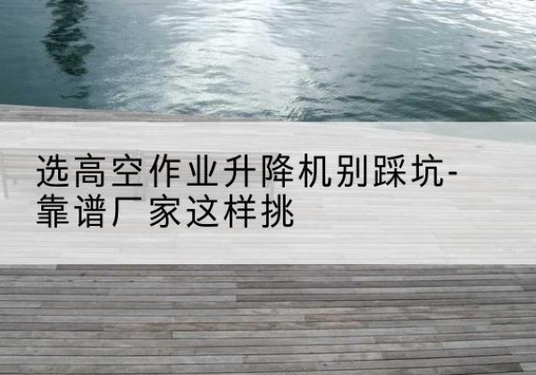 富县剪叉式升降机厂家-选高空作业升降机别踩坑-靠谱厂家这样挑