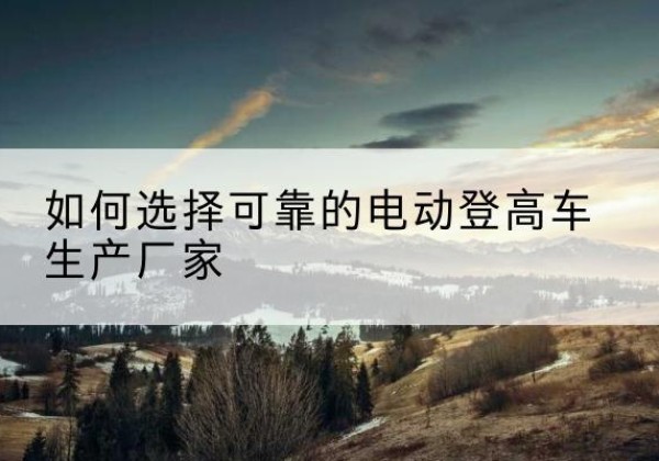 富县电动登高车厂家-如何选择可靠的电动登高车生产厂家