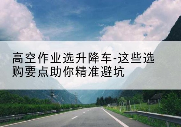 富县升降车厂家-高空作业选升降车-这些选购要点助你*避坑