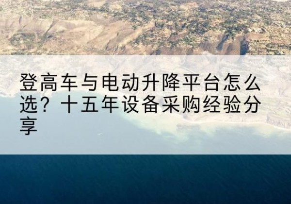 富县登高车厂家厂家-登高车与电动升降平台怎么选？十五年设备采购经验分享