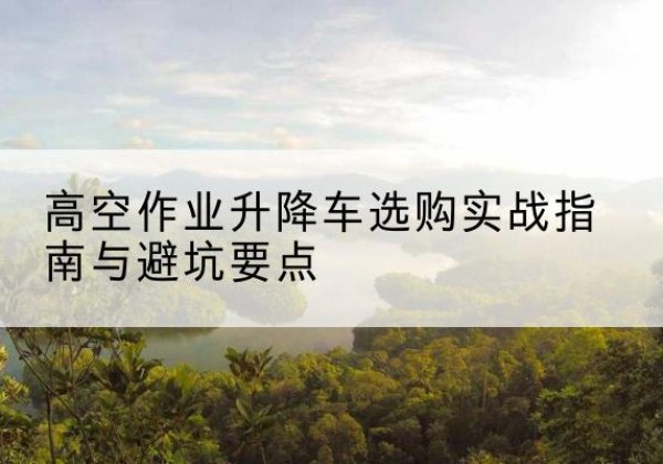 富县升降车怎么选-高空作业升降车选购实战指南与避坑要点