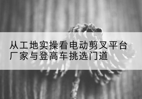 富县电动剪叉升降平台厂家-从工地实操看电动剪叉平台厂家与登高车挑选门道