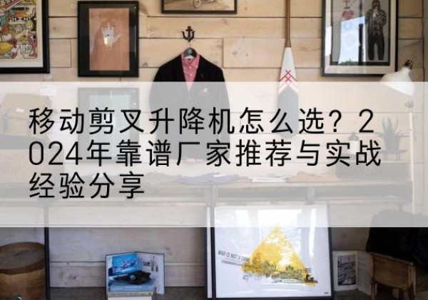 富县升降平台厂家推荐-移动剪叉升降机怎么选？2024年靠谱厂家推荐与实战经验分享