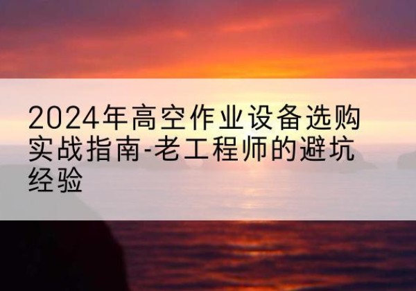 富县高空作业升降机厂家推荐-2024年高空作业设备选购实战指南-老工程师的避坑经验
