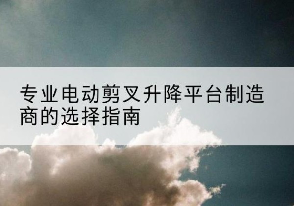 富县电动剪叉升降平台厂家-专业电动剪叉升降平台制造商的选择指南