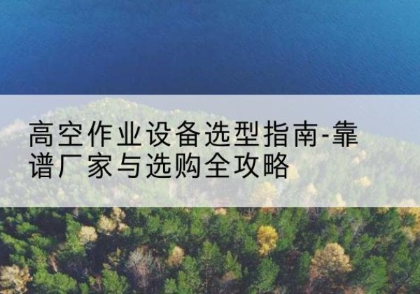 富县升降车厂家-高空作业设备选型指南-靠谱厂家与选购全攻略